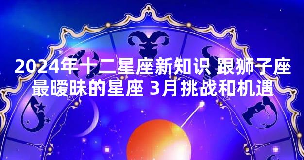 2024年十二星座新知识 跟狮子座最暧昧的星座 3月挑战和机遇